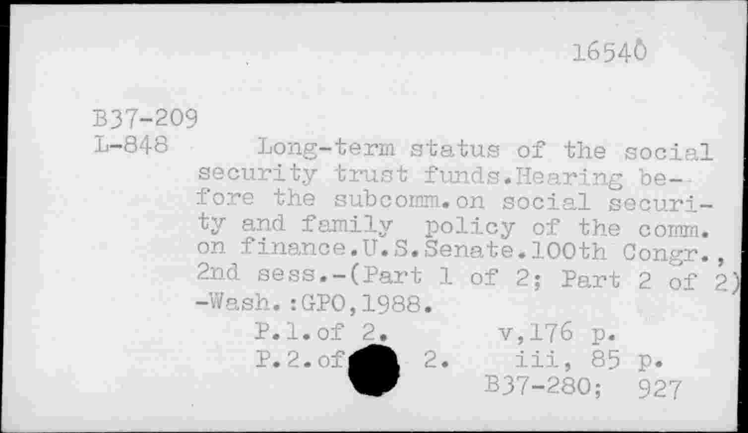 ﻿16540
B37-2O9
L-848 Long-term status of the social security trust funds.Hearing before the subcomm.on social security and family policy of the comm, on finance.U.S.Senate.100th Congr., 2nd sess.-(Part 1 of 2; Part 2 of 2) -Wash.:GPO,1988.
P.l.of 2.	v,176 p.
P. 2.of^^ 2. iii, 85 p. B37-280;	92?